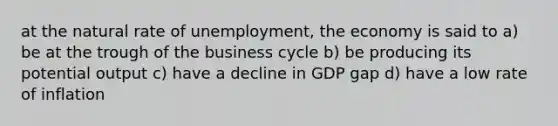 at the natural rate of unemployment, the economy is said to a) be at the trough of the business cycle b) be producing its potential output c) have a decline in GDP gap d) have a low rate of inflation