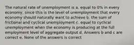 The natural rate of unemployment is a. equal to 0% in every economy, since this is the level of unemployment that every economy should naturally want to achieve b. the sum of frictional and cyclical unemployment c. equal to cyclical unemployment when the economy is producing at the full employment level of aggregate output d. Answers b and c are correct e. None of the answers is correct