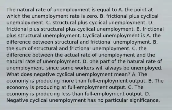 The natural rate of unemployment is equal to A. the point at which the unemployment rate is zero. B. frictional plus cyclical unemployment. C. structural plus cyclical unemployment. D. frictional plus structural plus cyclical unemployment. E. frictional plus structural unemployment. Cyclical unemployment is A. the difference between structural and frictional unemployment. B. the sum of structural and frictional unemployment. C. the difference between the actual rate of unemployment and the natural rate of unemployment. D. one part of the natural rate of​ unemployment, since some workers will always be unemployed. What does negative cyclical unemployment​ mean? A. The economy is producing more than​ full-employment output. B. The economy is producing at​ full-employment output. C. The economy is producing less than​ full-employment output. D. Negative cyclical unemployment has no particular significance.