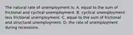 The natural rate of unemployment is: A. equal to the sum of frictional and cyclical unemployment. B. cyclical unemployment less frictional unemployment. C. equal to the sum of frictional and structural unemployment. D. the rate of unemployment during recessions.