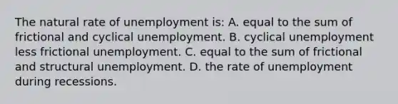 The natural rate of unemployment is: A. equal to the sum of frictional and cyclical unemployment. B. cyclical unemployment less frictional unemployment. C. equal to the sum of frictional and structural unemployment. D. the rate of unemployment during recessions.