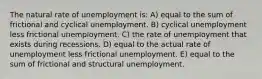 The natural rate of unemployment is: A) equal to the sum of frictional and cyclical unemployment. B) cyclical unemployment less frictional unemployment. C) the rate of unemployment that exists during recessions. D) equal to the actual rate of unemployment less frictional unemployment. E) equal to the sum of frictional and structural unemployment.