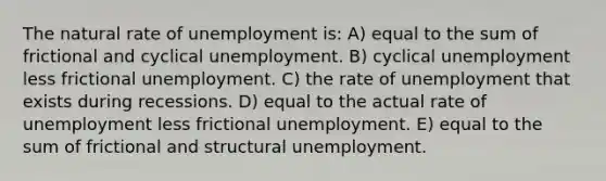 The natural rate of unemployment is: A) equal to the sum of frictional and cyclical unemployment. B) cyclical unemployment less frictional unemployment. C) the rate of unemployment that exists during recessions. D) equal to the actual rate of unemployment less frictional unemployment. E) equal to the sum of frictional and structural unemployment.