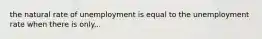 the natural rate of unemployment is equal to the unemployment rate when there is only...