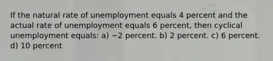 If the natural rate of unemployment equals 4 percent and the actual rate of unemployment equals 6 percent, then cyclical unemployment equals: a) −2 percent. b) 2 percent. c) 6 percent. d) 10 percent