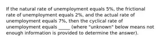 If the natural rate of unemployment equals 5%, the frictional rate of unemployment equals 2%, and the actual rate of unemployment equals 7%, then the cyclical rate of unemployment equals _____ (where "unknown" below means not enough information is provided to determine the answer).