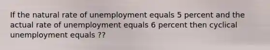 If the natural rate of unemployment equals 5 percent and the actual rate of unemployment equals 6 percent then cyclical unemployment equals ??