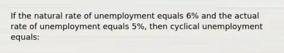 If the natural rate of unemployment equals 6% and the actual rate of unemployment equals 5%, then cyclical unemployment equals: