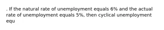 . If the natural rate of unemployment equals 6% and the actual rate of unemployment equals 5%, then cyclical unemployment equ