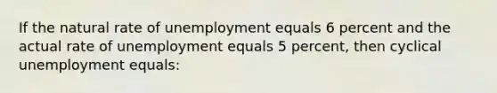 If the natural rate of unemployment equals 6 percent and the actual rate of unemployment equals 5 percent, then cyclical unemployment equals: