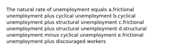 The natural rate of unemployment equals a.frictional unemployment plus cyclical unemployment b.cyclical unemployment plus structural unemployment c.frictional unemployment plus structural unemployment d.structural unemployment minus cyclical unemployment e.frictional unemployment plus discouraged workers