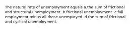 The natural rate of unemployment equals a.the sum of frictional and structural unemployment. b.frictional unemployment. c.full employment minus all those unemployed. d.the sum of frictional and cyclical unemployment.