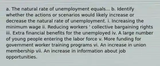 a. The natural rate of unemployment equals... b. Identify whether the actions or scenarios would likely increase or decrease the natural rate of unemployment. i. Increasing the minimum wage ii. Reducing workers ' collective bargaining rights iii. Extra financial benefits for the unemployed iv. A large number of young people entering the labor force v. More funding for government worker training programs vi. An increase in union membership vii. An increase in information about job opportunities.