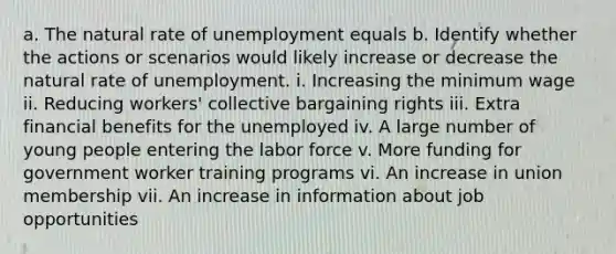 a. The natural rate of unemployment equals b. Identify whether the actions or scenarios would likely increase or decrease the natural rate of unemployment. i. Increasing the minimum wage ii. Reducing workers' collective bargaining rights iii. Extra financial benefits for the unemployed iv. A large number of young people entering the labor force v. More funding for government worker training programs vi. An increase in union membership vii. An increase in information about job opportunities