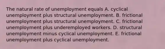 The natural rate of unemployment equals A. cyclical unemployment plus structural unemployment. B. frictional unemployment plus structural unemployment. C. frictional unemployment plus underemployed workers. D. structural unemployment minus cyclical unemployment. E. frictional unemployment plus cyclical unemployment.