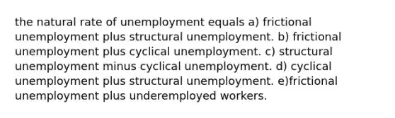 the natural rate of unemployment equals a) frictional unemployment plus structural unemployment. b) frictional unemployment plus cyclical unemployment. c) structural unemployment minus cyclical unemployment. d) cyclical unemployment plus structural unemployment. e)frictional unemployment plus underemployed workers.