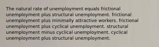 The natural rate of unemployment equals frictional unemployment plus structural unemployment. frictional unemployment plus minimally attractive workers. frictional unemployment plus cyclical unemployment. structural unemployment minus cyclical unemployment. cyclical unemployment plus structural unemployment.