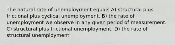 The natural rate of unemployment equals A) structural plus frictional plus cyclical unemployment. B) the rate of unemployment we observe in any given period of measurement. C) structural plus frictional unemployment. D) the rate of structural unemployment.