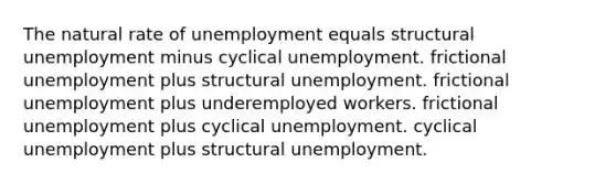 The natural rate of unemployment equals structural unemployment minus cyclical unemployment. frictional unemployment plus structural unemployment. frictional unemployment plus underemployed workers. frictional unemployment plus cyclical unemployment. cyclical unemployment plus structural unemployment.