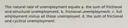 The natural rate of unemployment equals a. the sum of frictional and structural unemployment. b. frictional unemployment. c. full employment minus all those unemployed. d. the sum of frictional and cyclical unemployment.