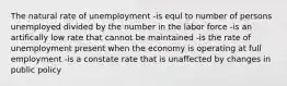 The natural rate of unemployment -is equl to number of persons unemployed divided by the number in the labor force -is an artifically low rate that cannot be maintained -is the rate of unemployment present when the economy is operating at full employment -is a constate rate that is unaffected by changes in public policy