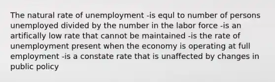 The natural rate of unemployment -is equl to number of persons unemployed divided by the number in the labor force -is an artifically low rate that cannot be maintained -is the rate of unemployment present when the economy is operating at full employment -is a constate rate that is unaffected by changes in public policy