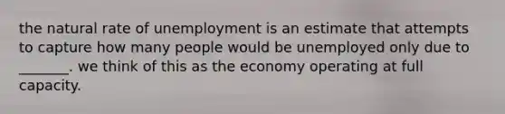 the natural rate of unemployment is an estimate that attempts to capture how many people would be unemployed only due to _______. we think of this as the economy operating at full capacity.