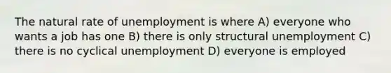 The natural rate of unemployment is where A) everyone who wants a job has one B) there is only structural unemployment C) there is no cyclical unemployment D) everyone is employed