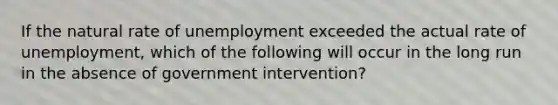 If the natural rate of unemployment exceeded the actual rate of unemployment, which of the following will occur in the long run in the absence of government intervention?