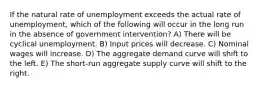 If the natural rate of unemployment exceeds the actual rate of unemployment, which of the following will occur in the long run in the absence of government intervention? A) There will be cyclical unemployment. B) Input prices will decrease. C) Nominal wages will increase. D) The aggregate demand curve will shift to the left. E) The short-run aggregate supply curve will shift to the right.