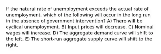 If the natural rate of unemployment exceeds the actual rate of unemployment, which of the following will occur in the long run in the absence of government intervention? A) There will be cyclical unemployment. B) Input prices will decrease. C) Nominal wages will increase. D) The aggregate demand curve will shift to the left. E) The short-run aggregate supply curve will shift to the right.