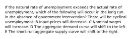 If the natural rate of unemployment exceeds the actual rate of unemployment, which of the following will occur in the long run in the absence of government intervention? There will be cyclical unemployment. B Input prices will decrease. C Nominal wages will increase. D The aggregate demand curve will shift to the left. E The short-run aggregate supply curve will shift to the right.