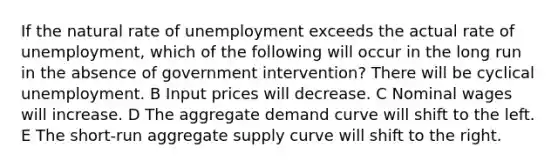 If the natural rate of unemployment exceeds the actual rate of unemployment, which of the following will occur in the long run in the absence of government intervention? There will be cyclical unemployment. B Input prices will decrease. C Nominal wages will increase. D The aggregate demand curve will shift to the left. E The short-run aggregate supply curve will shift to the right.