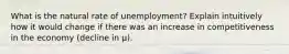 What is the natural rate of unemployment? Explain intuitively how it would change if there was an increase in competitiveness in the economy (decline in μ).