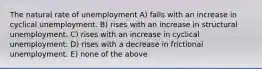 The natural rate of unemployment A) falls with an increase in cyclical unemployment. B) rises with an increase in structural unemployment. C) rises with an increase in cyclical unemployment. D) rises with a decrease in frictional unemployment. E) none of the above