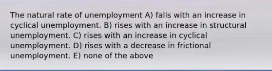 The natural rate of unemployment A) falls with an increase in cyclical unemployment. B) rises with an increase in structural unemployment. C) rises with an increase in cyclical unemployment. D) rises with a decrease in frictional unemployment. E) none of the above