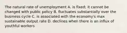 The natural rate of unemployment A. is fixed; it cannot be changed with public policy B. fluctuates substantially over the business cycle C. is associated with the economy's max sustainable output rate D. declines when there is an influx of youthful workers