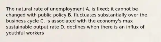 The natural rate of unemployment A. is fixed; it cannot be changed with public policy B. fluctuates substantially over the business cycle C. is associated with the economy's max sustainable output rate D. declines when there is an influx of youthful workers