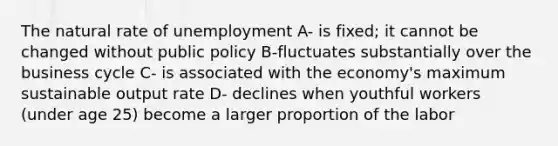 The natural rate of unemployment A- is fixed; it cannot be changed without public policy B-fluctuates substantially over the business cycle C- is associated with the economy's maximum sustainable output rate D- declines when youthful workers (under age 25) become a larger proportion of the labor