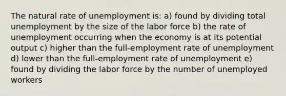 The natural rate of unemployment is: a) found by dividing total unemployment by the size of the labor force b) the rate of unemployment occurring when the economy is at its potential output c) higher than the full-employment rate of unemployment d) lower than the full-employment rate of unemployment e) found by dividing the labor force by the number of unemployed workers