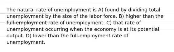 The natural rate of unemployment is A) found by dividing total unemployment by the size of the labor force. B) higher than the full-employment rate of unemployment. C) that rate of unemployment occurring when the economy is at its potential output. D) lower than the full-employment rate of unemployment.