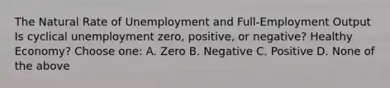 The Natural Rate of Unemployment and Full-Employment Output Is cyclical unemployment zero, positive, or negative? Healthy Economy? Choose one: A. Zero B. Negative C. Positive D. None of the above