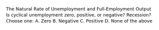 The Natural Rate of Unemployment and Full-Employment Output Is cyclical unemployment zero, positive, or negative? Recession? Choose one: A. Zero B. Negative C. Positive D. None of the above