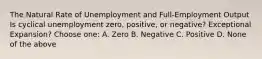 The Natural Rate of Unemployment and Full-Employment Output Is cyclical unemployment zero, positive, or negative? Exceptional Expansion? Choose one: A. Zero B. Negative C. Positive D. None of the above