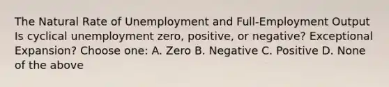 The Natural Rate of Unemployment and Full-Employment Output Is cyclical unemployment zero, positive, or negative? Exceptional Expansion? Choose one: A. Zero B. Negative C. Positive D. None of the above