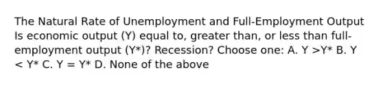 The Natural Rate of Unemployment and Full-Employment Output Is economic output (Y) equal to, <a href='https://www.questionai.com/knowledge/ktgHnBD4o3-greater-than' class='anchor-knowledge'>greater than</a>, or <a href='https://www.questionai.com/knowledge/k7BtlYpAMX-less-than' class='anchor-knowledge'>less than</a> full-employment output (Y*)? Recession? Choose one: A. Y >Y* B. Y < Y* C. Y = Y* D. None of the above