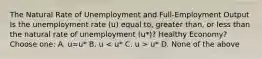 The Natural Rate of Unemployment and Full-Employment Output Is the unemployment rate (u) equal to, greater than, or less than the natural rate of unemployment (u*)? Healthy Economy? Choose one: A. u=u* B. u u* D. None of the above