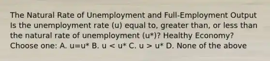 The Natural Rate of Unemployment and Full-Employment Output Is the unemployment rate (u) equal to, greater than, or less than the natural rate of unemployment (u*)? Healthy Economy? Choose one: A. u=u* B. u u* D. None of the above