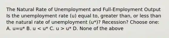 The Natural Rate of Unemployment and Full-Employment Output Is the unemployment rate (u) equal to, greater than, or less than the natural rate of unemployment (u*)? Recession? Choose one: A. u=u* B. u u* D. None of the above