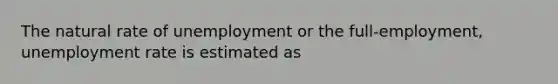 The natural rate of unemployment or the full-employment, unemployment rate is estimated as